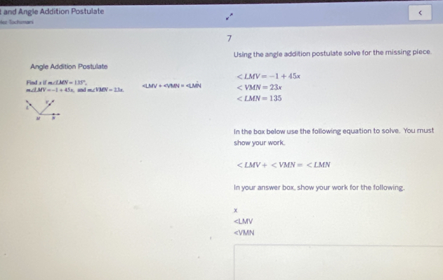 and Angle Addition Postulate < 
Hez Tochımarí 
7 
Using the angle addition postulate solve for the missing piece. 
Angle Addition Postulate
∠ LMV=-1+45x
Find x if m∠ LMN=135°. ∠ LMV+∠ VMN=∠ LMN ∠ VMN=23x
m∠ LMV=-1+45x , and m∠ VMN=23x
∠ LMN=135
v.
L
M
In the box below use the following equation to solve. You must 
show your work.
∠ LMV+∠ VMN=∠ LMN
In your answer box, show your work for the following.
x
∠ LMV
∠ VMN