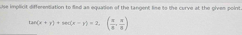 Use implicit differentiation to find an equation of the tangent line to the curve at the given point.
tan (x+y)+sec (x-y)=2, ( π /8 , π /8 )