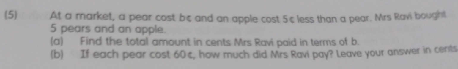 (5) At a market, a pear cost bc and an apple cost 5c less than a pear. Mrs Ravi bought
5 pears and an apple.
(a) Find the total amount in cents Mrs Ravi paid in terms of b.
(b) If each pear cost 60c, how much did Mrs Ravi pay? Leave your answer in cents