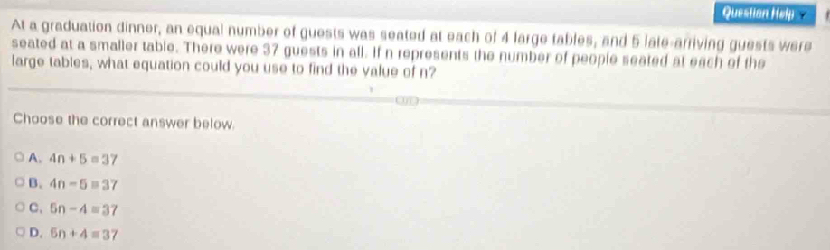 Question Help y
At a graduation dinner, an equal number of guests was seated at each of 4 large tables, and 5 late-arriving guests were
seated at a smaller table. There were 37 guests in all. If n represents the number of people seated at each of the
large tables, what equation could you use to find the value of n?
Choose the correct answer below.
A. 4n+5=37
B. 4n-5=37
C. 5n-4=37
D. 5n+4=3