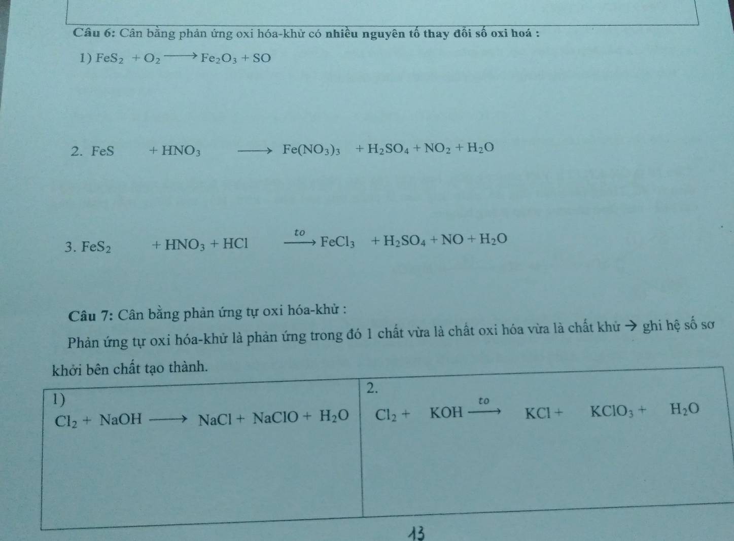 Cân bằng phản ứng oxi hóa-khử có nhiều nguyên tố thay đổi số oxi hoá :
1) FeS_2+O_2to Fe_2O_3+SO
2. FeS +HNO_3to Fe(NO_3)_3+H_2SO_4+NO_2+H_2O
3. FeS_2 +HNO_3+HCl xrightarrow toFeCl_3+H_2SO_4+NO+H_2O
Câu 7: Cân bằng phản ứng tự oxi hóa-khử :
Phản ứng tự oxi hóa-khử là phản ứng trong đó 1 chất vừa là chất oxi hóa vừa là chất khử → ghi hệ số sơ