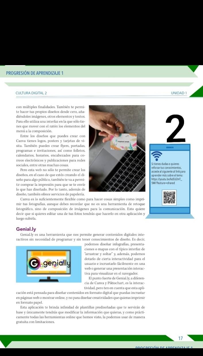 PROGRESIÓN DE APRENDIZAJE 1
CULTURA DIGITAL 2 UNIDAD 1
con múltiples finalidades. También te permi
te hacer tus propios diseños desde cero, aña
diéndoles imágenes, otros elementos y textos
Para ello utiliza una interfaz en la que sólo tie
nes que mover con el ratón los elementos de
menú a la composición.
Entre los diseños que puedes crear con
Canva tienes logos, posters y tarjetas de vi
sita. También puedes crear flyers, portadas
programas e invitaciones, así como folletos
calendarios, horarios, encabezados para co-
rreos electrónicos y publicaciones para redes
sociales, entre otras muchas cosas.
Pero esta web no sólo te permite crear los
diseños, en el caso de que estés creando el di
seño para algo público, también te va a permi
tir comprar la impresión para que se te enví
lo que has diseñado. Por lo tanto, además de
diseño, también ofrece servicios de papelería
Canva es lo suficientemente flexible como
mir tus fotografías, aunque debes recordar 
fotográfico, sino de composición de imáge
decir que si quieres editar una de tus fotos t
luego subirla.
Genial.ly
Genial.ly es una herramienta que nos permite generar contenidos digitales inte-
ractivos sin necesidad de programar y sin tener conocimientos de diseño. Es decir,
podemos diseñar infografías, presenta-
ciones o mapas con el típico interfaz de
'arrastrar y soltar'' y, además, podemos
dotarlo de cierta interactividad para el
usuario e incrustarlo fácilmente en una
O genially web o generar una presentación interac-
tiva para visualizar en el navegador.
El punto fuerte de Genial.ly, a diferen-
cia de Canva y Piktochart, es la interac-
tividad, pero ten en cuenta que esta apli-
cación está pensada para diseñar contenidos en formato digital que puedas incrustar
en páginas web o mostrar online, y no para diseñar creatividades que quieras imprimir
en formato papel.
Esta aplicación te brinda infinidad de plantillas prediseñadas que te servirán de
base y únicamente tendrás que modificar la información que quieras, y como prácti-
camente todas las herramientas online que hemos visto, la podemos usar de manera
gratuita con limitaciones.
17
p r o g r e c i ó n d e a d d e n d iz a  i