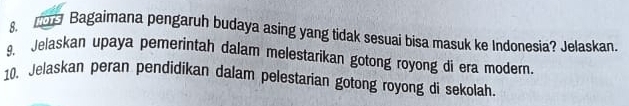 NOTS Bagaimana pengaruh budaya asing yang tidak sesuai bisa masuk ke Indonesia? Jelaskan. 
9. Jelaskan upaya pemerintah dalam melestarikan gotong royong di era modern 
10. Jelaskan peran pendidikan dalam pelestarian gotong royong di sekolah.