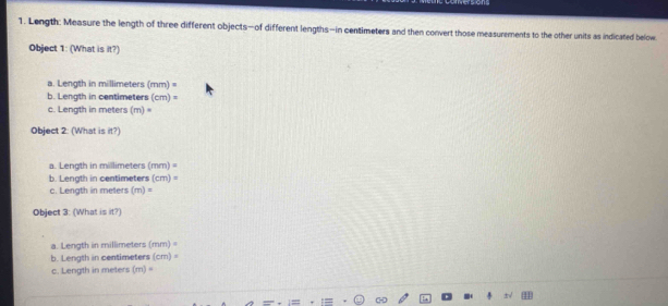 Length: Measure the length of three different objects—of different lengths—in centimeters and then convert those measurements to the other units as indicated below
Object 1: (What is it?)
a. Length in millimeters (mm)=
b. Length in centimeters (cm)=
c. Length in meters (m)·
Object 2: (What is it?)
a. Length in millimeters (mm)=
b. Length in centimeters (cm)=
c. Length in meters (m)=
Object 3: (What is it?)
a. Length in millimeters mm
b. Length in centimeters (cm) =
c. Length in meters (m) =