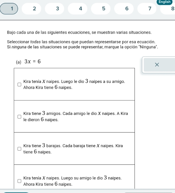 English
1 2 3 4 5 6 7 8
Bajo cada una de las siguientes ecuaciones, se muestran varias situaciones.
Seleccionar todas las situaciones que puedan representarse por esa ecuación.
Si ninguna de las situaciones se puede representar, marque la opción "Ninguna".
×