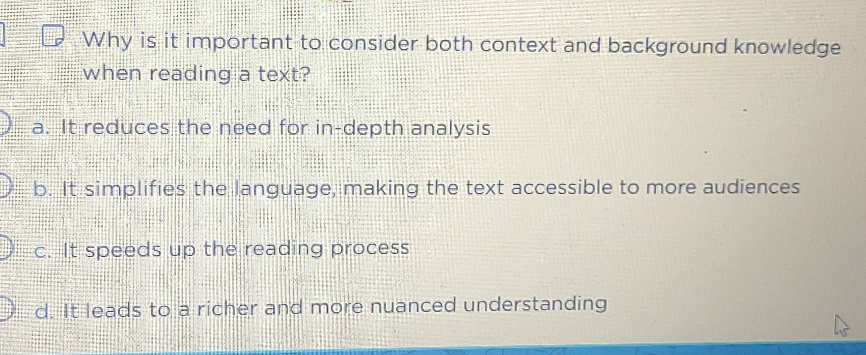 Why is it important to consider both context and background knowledge
when reading a text?
a. It reduces the need for in-depth analysis
b. It simplifies the language, making the text accessible to more audiences
c. It speeds up the reading process
d. It leads to a richer and more nuanced understanding