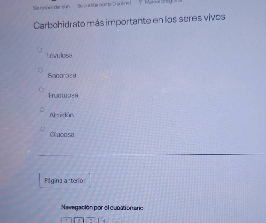 Sin responder aún Se puntúa como 0 sobre 1 V Marcar pregunta
Carbohidrato más importante en los seres vivos
Levulosa
Sacarosa
Fructuosa
Almidón
Glucosa
Página anterior
Navegación por el cuestionario
1 2 3 4 5