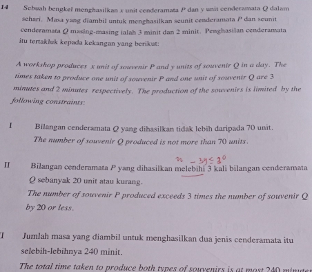 Sebuah bengkel menghasilkan x unit cenderamata P dan y unit cenderamata Q dalam 
sehari. Masa yang diambil untuk menghasilkan seunit cenderamata P dan seunit 
cenderamata Q masing-masing ialah 3 minit dan 2 minit. Penghasilan cenderamata 
itu tertakluk kepada kekangan yang berikut: 
A workshop produces x unit of souvenir P and y units of souvenir Q in a day. The 
times taken to produce one unit of souvenir P and one unit of souvenir Q are 3
minutes and 2 minutes respectively. The production of the souvenirs is limited by the 
following constraints: 
I Bilangan cenderamata Q yang dihasilkan tidak lebih daripada 70 unit. 
The number of souvenir Q produced is not more than 70 units. 
II Bilangan cenderamata P yang dihasilkan melebihi 3 kali bilangan cenderamata
Q sebanyak 20 unit atau kurang. 
The number of souvenir P produced exceeds 3 times the number of souvenir Q
by 20 or less. 
I Jumlah masa yang diambil untuk menghasilkan dua jenis cenderamata itu 
selebih-lebihnya 240 minit. 
The total time taken to produce both types of souvenirs is at most 240 minuter