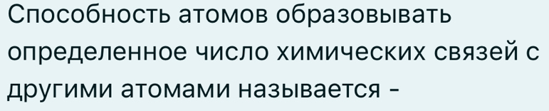 Способность атомов образовывать 
определенное число химических связей с 
другими атомами называется -