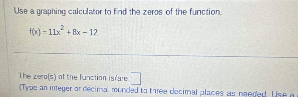 Use a graphing calculator to find the zeros of the function.
f(x)=11x^2+8x-12
The zero(s) of the function is/are □ . 
(Type an integer or decimal rounded to three decimal places as needed. Use a