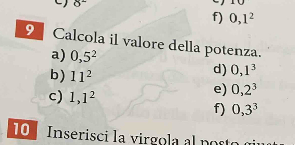 8^2
f) 0, 1^2
9 Calcola il valore della potenza.
a) 0,5^2
b) 11^2
d) 0, 1^3
c) 1, 1^2
e) 0,2^3
f) 0,3^3
10 Inserisci la virgola al post