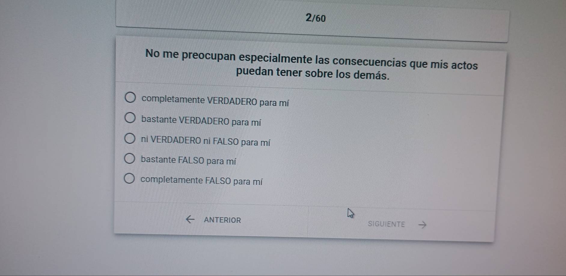 2/60
No me preocupan especialmente las consecuencias que mis actos
puedan tener sobre los demás.
completamente VERDADERO para mí
bastante VERDADERO para mí
ni VERDADERO ni FALSO para mí
bastante FALSO para mí
completamente FALSO para mí
ANTERIOR SIGUIENTE