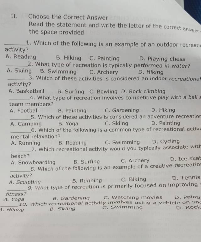 Choose the Correct Answer
Read the statement and write the letter of the correct answer
the space provided 
_1. Which of the following is an example of an outdoor recreatie
activity?
A. Reading B. Hiking C. Painting D. Playing chess
_2. What type of recreation is typically performed in water?
A. Skiing B. Swimming C. Archery D. Hiking
_3. Which of these activities is considered an indoor recreational
activity?
A. Basketball B. Surfing C. Bowling D. Rock climbing
_4. What type of recreation involves competitive play with a ball a
team members?
A. Football B. Painting C. Gardening D. Hiking
_5. Which of these activities is considered an adventure recreation
A. Camping B. Yoga C. Skiing D. Painting
_6. Which of the following is a common type of recreational activi
mental relaxation?
A. Running B. Reading C. Swimming D. Cycling
_7. Which recreational activity would you typically associate with
beach?
A. Snowboarding B. Surfing C. Archery D. Ice skat
_8. Which of the following is an example of a creative recreatio
activity?
A. Sculpting B. Running C. Biking D. Tennis
_9. What type of recreation is primarily focused on improving
fitness?
A. Yoga B. Gardening C. Watching movies D. Painti
_
10. Which recreational activity involves using a vehicle on sn
A. Hiking B. Skiing C. Swimming D. Rock