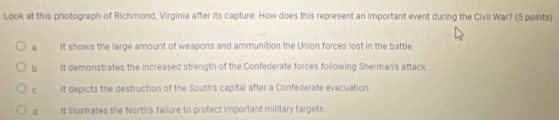 Look at this photograph of Richmond, Virginia after its capture. How does this represent an important event during the Civil War? (5 points)
a It shows the large arnount of weapons and ammunition the Union forces lost in the battle
b It demonstrates the increased strength of the Confederate forces following Sherman's attack.
C It depicts the destruction of the South's capital after a Confederate evacuation.
d It illustrates the North's failure to protect important military targets.