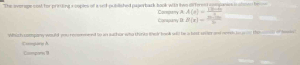 The average cost for printing x coples of a self-published paperback book with two different companies is slown be ous
Company A: A(z)= (12b+4x)/z 
Company B: B(x)=frac y_3+10x2x
Which company would you recommend to an author who thinks their book will be a best seller and needs to priot the or taks
Commpany A
Company B