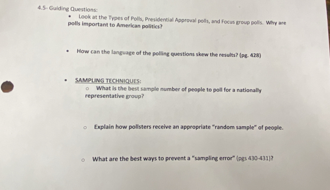 4.5- Guiding Questions: 
Look at the Types of Polls, Presidential Approval polls, and Focus group polls. Why are 
polls important to American politics? 
How can the language of the polling questions skew the results? (pg. 428) 
SAMPLING TECHNIQUES: 
What is the best sample number of people to poll for a nationally 
representative group? 
Explain how pollsters receive an appropriate “random sample” of people. 
What are the best ways to prevent a “sampling error” (pgs 430-431)?