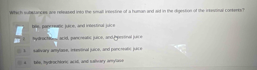 Which substances are released into the small intestine of a human and aid in the digestion of the intestinal contents?
bile, pancreatic juice, and intestinal juice
2. hydrochlone acid, pancreatic juice, and Intestinal juice
3. salivary amylase, intestinal juice, and pancreatic juice
4. bile, hydrochloric acid, and salivary amylase