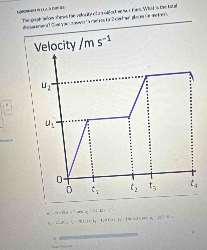 The graph below shows the velocity of an object versus time. What is the total
displacement? Give your answer in metres to 2 decimal places (in metres).
Velocity /ms^(-1)
u_2·
frac 6
u_1
0
0 t_1
t_2 t_3
t_4
u_1=30.00ms^(-1) and u_2=57.00ms^(-1)
r_1=21.00s. t_2=78.00s. t_3=124.00s, t_4=186.00s and t_5=255.00s
Your Ariswier