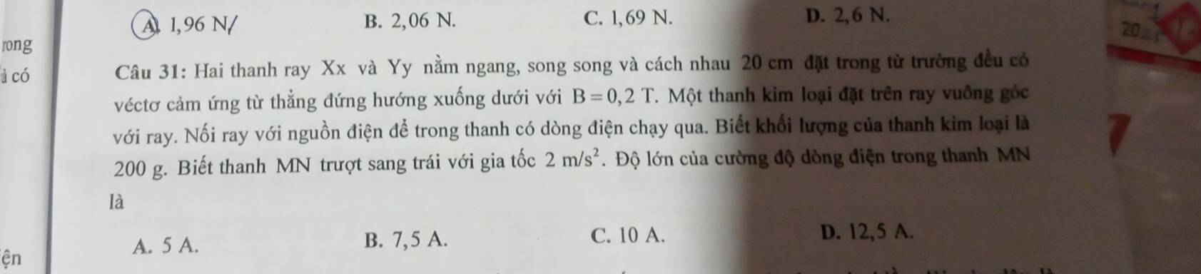 A 1,96 N/ B. 2,06 N. C. 1, 69 N. D. 2, 6 N.
20 
rong
à có Câu 31: Hai thanh ray Xx và Yy nằm ngang, song song và cách nhau 20 cm đặt trong từ trường đều có
véctơ cảm ứng từ thẳng đứng hướng xuống dưới với B=0,2T T. Một thanh kim loại đặt trên ray vuông góc
với ray. Nối ray với nguồn điện để trong thanh có dòng điện chạy qua. Biết khối lượng của thanh kim loại là
200 g. Biết thanh MN trượt sang trái với gia tốc 2m/s^2. Độ lớn của cường độ dòng điện trong thanh MN
là
A. 5 A. B. 7,5 A. C. 10 A.
D. 12,5 A.
ện