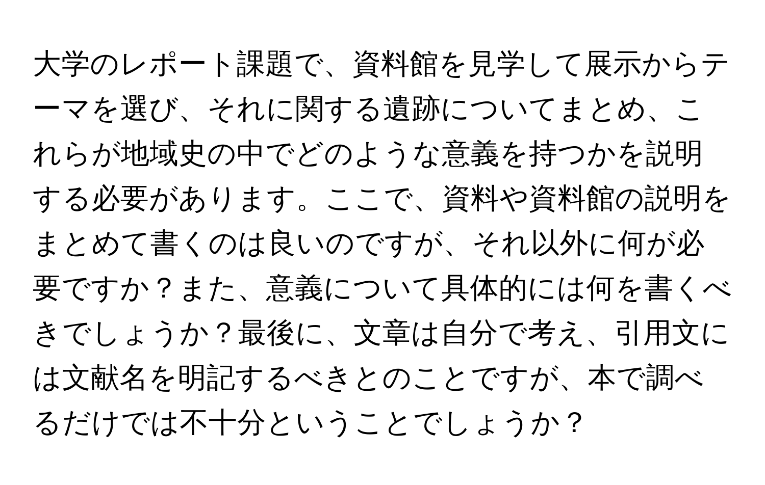 大学のレポート課題で、資料館を見学して展示からテーマを選び、それに関する遺跡についてまとめ、これらが地域史の中でどのような意義を持つかを説明する必要があります。ここで、資料や資料館の説明をまとめて書くのは良いのですが、それ以外に何が必要ですか？また、意義について具体的には何を書くべきでしょうか？最後に、文章は自分で考え、引用文には文献名を明記するべきとのことですが、本で調べるだけでは不十分ということでしょうか？