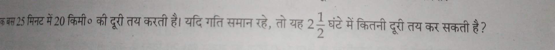 क बस 25 मिनट में20 किमी॰ की दूरी तय करती है। यदि गति समान रहे, तोयह 2 1/2  घंटे में कितनी दूरी तय कर सकती है?