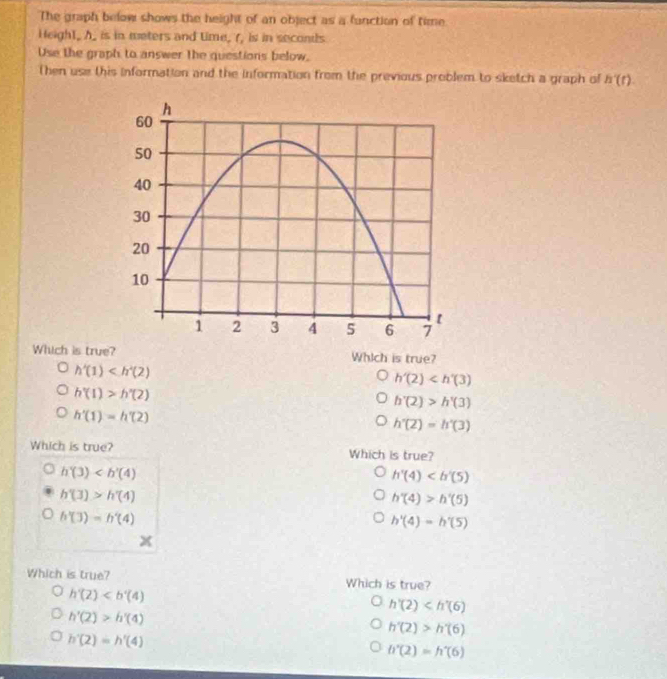 The graph below shows the height of an object as a function of time.
Heigh1, h _ is in weters and time, (, is in seconds
Use the graph to answer the questions below.
Then use this information and the information from the previous problem to sketch a graph of h'(t). 
Which is true? Which is true?
h'(1)
h'(2)
h'(1)>h'(2)
h'(2)>h'(3)
h'(1)=h'(2)
h'(2)=h'(3)
Which is true? Which is true?
h'(3)
h'(4)
h'(3)>h'(4)
h'(4)>h'(5)
h'(3)=h'(4)
h'(4)=h'(5)
X
Which is true? Which is true?
h'(2)
h'(2)
h'(2)>h'(4)
h'(2)>h'(6)
h'(2)=h'(4)
h'(2)=h'(6)