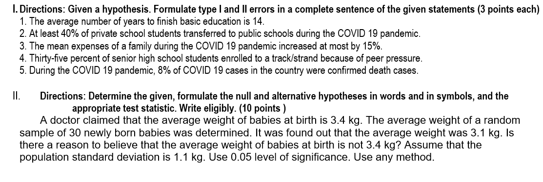 Directions: Given a hypothesis. Formulate type I and II errors in a complete sentence of the given statements (3 points each) 
1. The average number of years to finish basic education is 14. 
2. At least 40% of private school students transferred to public schools during the COVID 19 pandemic. 
3. The mean expenses of a family during the COVID 19 pandemic increased at most by 15%. 
4. Thirty-five percent of senior high school students enrolled to a track/strand because of peer pressure. 
5. During the COVID 19 pandemic, 8% of COVID 19 cases in the country were confirmed death cases. 
ll. Directions: Determine the given, formulate the null and alternative hypotheses in words and in symbols, and the 
appropriate test statistic. Write eligibly. (10 points ) 
A doctor claimed that the average weight of babies at birth is 3.4 kg. The average weight of a random 
sample of 30 newly born babies was determined. It was found out that the average weight was 3.1 kg. Is 
there a reason to believe that the average weight of babies at birth is not 3.4 kg? Assume that the 
population standard deviation is 1.1 kg. Use 0.05 level of significance. Use any method.