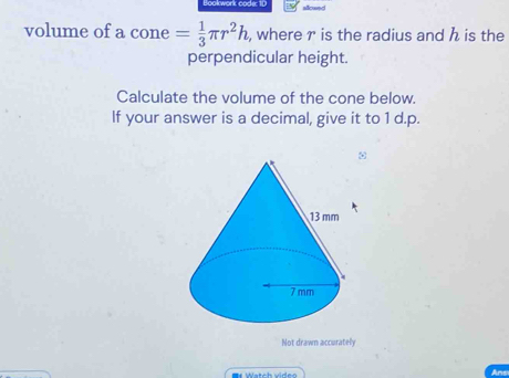 Bookwork code: 1D allound 
volume of a cone = 1/3 π r^2h , where r is the radius and h is the 
perpendicular height. 
Calculate the volume of the cone below. 
If your answer is a decimal, give it to 1 d.p. 
ω 
Not drawn accurately 
Ans