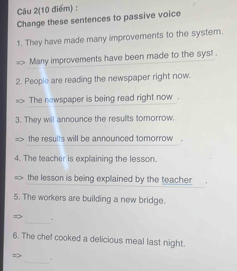 Câu 2(10 điểm) : 
Change these sentences to passive voice 
1. They have made many improvements to the system. 
Many improvements have been made to the sys1 . 
2. People are reading the newspaper right now. 
The newspaper is being read right now . 
3. They will announce the results tomorrow. 
the results will be announced tomorrow 
4. The teacher is explaining the lesson. 
the lesson is being explained by the teacher 
5. The workers are building a new bridge. 
_ 
= 
6. The chef cooked a delicious meal last night. 
_.