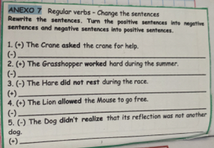 ANEXO 7 Regular verbs - Change the sentences 
Rewrite the sentences. Turn the positive sentences into negative 
sentences and negative sentences into positive sentences. 
1. (+) The Crane asked the crane for help. 
(-)_ 
2. (+) The Grasshopper worked hard during the summer. 
(-)_ 
_ 
3. (-) The Hare did not rest during the race. 
(+) 
_ 
4. (+) The Lion allowed the Mouse to go free. 
(-) 
5. (-) The Dog didn't realize that its reflection was not another 
dog._ 
(+)