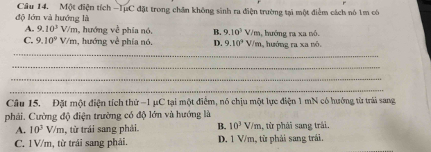 Một điện tích -TụC đặt trong chân không sinh ra điện trường tại một điểm cách nó 1m có
độ lớn và hướng là
A. 9.10^3V/m , hướng về phía nó. B. 9.10^3V/m , hướng ra xa nó.
C. 9.10^9V/m , hướng về phía nó. D. 9.10^9V/m 1, hướng ra xa nó.
_
_
_
_
Câu 15. Đặt một điện tích thử −1 μC tại một điểm, nó chịu một lực điện 1 mN có hướng từ trái sang
phải. Cường độ điện trường có độ lớn và hướng là
B. 10^3V/m
A. 10^3V/m , từ trái sang phải. , từ phải sang trái.
C. 1V/m, từ trái sang phải. D. 1 V/m, từ phải sang trái.