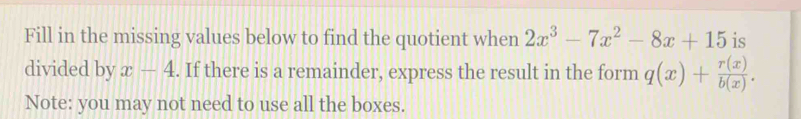 Fill in the missing values below to find the quotient when 2x^3-7x^2-8x+15 is
divided by x-4. If there is a remainder, express the result in the form q(x)+ r(x)/b(x) . 
Note: you may not need to use all the boxes.