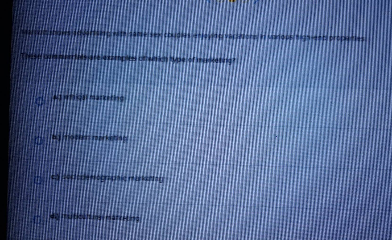 Marriott shows advertising with same sex couples enjoying vacations in various high-end properties.
These commercials are examples of which type of marketing?
a.) ethical marketing
b.) modern marketing
c.) sociodemographic marketing
d.) multicultural marketing