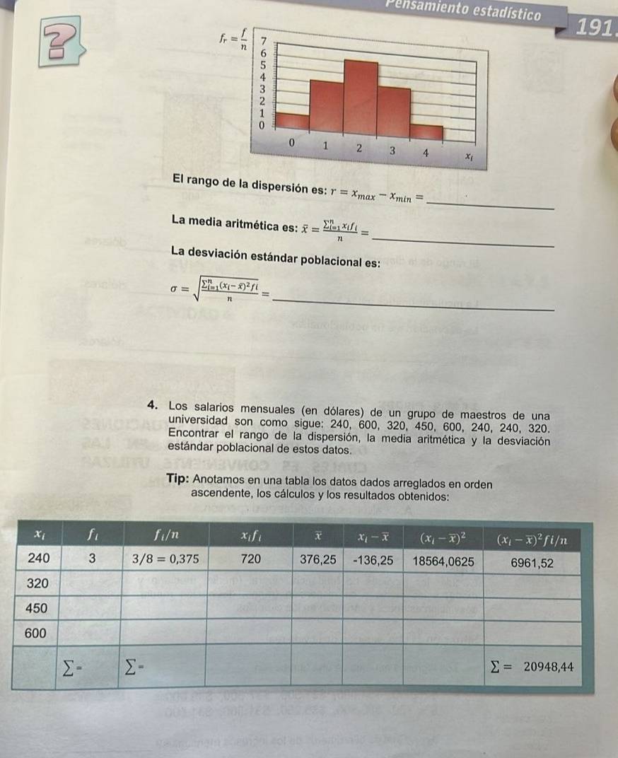 Pensamiento estadístico
?
191
El rango de la dispersión es: r=x_max-x_min= _
La media aritmética es: overline x=frac (sumlimits _i=1)^nx_if_in= _
La desviación estándar poblacional es:
sigma =sqrt (frac sumlimits _i=1)^n(x_i-overline x)^2fin= _
4. Los salarios mensuales (en dólares) de un grupo de maestros de una
universidad son como sigue: 240, 600, 320, 450, 600, 240, 240, 320.
Encontrar el rango de la dispersión, la media aritmética y la desviación
estándar poblacional de estos datos.
Tip: Anotamos en una tabla los datos dados arreglados en orden
ascendente, los cálculos y los resultados obtenidos: