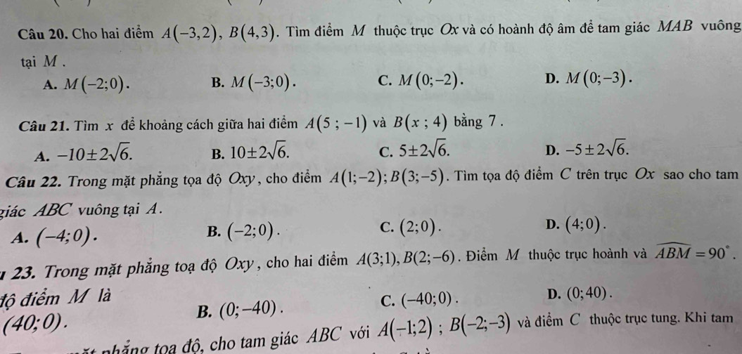 Cho hai điểm A(-3,2), B(4,3). Tìm điểm M thuộc trục Ox và có hoành độ âm để tam giác MAB vuông
tại M.
A. M(-2;0). B. M(-3;0). C. M(0;-2). D. M(0;-3). 
Câu 21. Tìm x để khoảng cách giữa hai điểm A(5;-1) và B(x;4) bằng 7 .
A. -10± 2sqrt(6). B. 10± 2sqrt(6). 5± 2sqrt(6). D. -5± 2sqrt(6). 
C.
Câu 22. Trong mặt phẳng tọa độ Oxy, cho điểm A(1;-2); B(3;-5). Tìm tọa độ điểm C trên trục Ox sao cho tam
giác ABC vuông tại A.
A. (-4;0).
C.
D.
B. (-2;0). (2;0). (4;0). 
* 23. Trong mặt phẳng toạ độ Oxy, cho hai điểm A(3;1), B(2;-6) Điểm M thuộc trục hoành và widehat ABM=90°. 
độ điểm M là D. (0;40).
B. (0;-40).
C. (-40;0).
(40;0). 
hắ g oa độ, cho tam giác ABC với A(-1;2); B(-2;-3) và điểm C thuộc trục tung. Khi tam