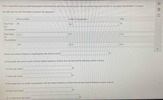 Erika conducted a survey where participants answered how often they eat fast food as well as whether they drive to work or use puplic transportation. Complete
the table and use the information to answer the questions.
What is the relative frequency of participants who drive to work? □
Of the people who drive to work, find the relative frequency of those who eat fast food the following number of times;
0-2 times per week: □
5+ times per week □
Of the people who use public transportation, find the relative frequency of those who eat fast food the following number of times;
0-2 times per week □ %
3+ or more times per week □ %