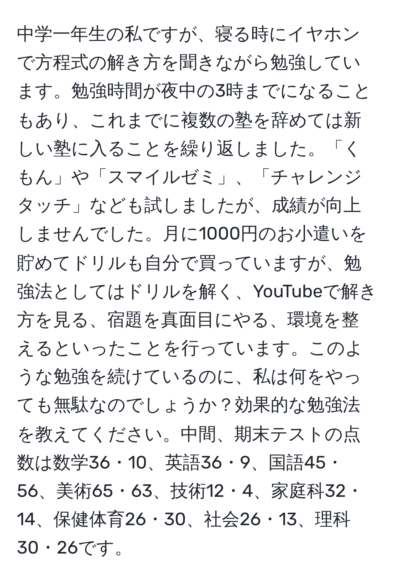 中学一年生の私ですが、寝る時にイヤホンで方程式の解き方を聞きながら勉強しています。勉強時間が夜中の3時までになることもあり、これまでに複数の塾を辞めては新しい塾に入ることを繰り返しました。「くもん」や「スマイルゼミ」、「チャレンジタッチ」なども試しましたが、成績が向上しませんでした。月に1000円のお小遣いを貯めてドリルも自分で買っていますが、勉強法としてはドリルを解く、YouTubeで解き方を見る、宿題を真面目にやる、環境を整えるといったことを行っています。このような勉強を続けているのに、私は何をやっても無駄なのでしょうか？効果的な勉強法を教えてください。中間、期末テストの点数は数学36・10、英語36・9、国語45・56、美術65・63、技術12・4、家庭科32・14、保健体育26・30、社会26・13、理科30・26です。