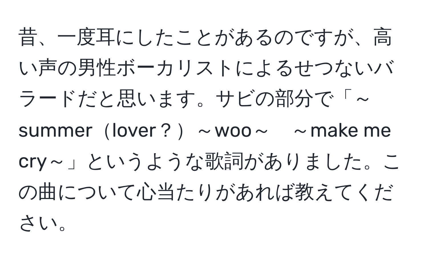 昔、一度耳にしたことがあるのですが、高い声の男性ボーカリストによるせつないバラードだと思います。サビの部分で「～summerlover？～woo～　～make me cry～」というような歌詞がありました。この曲について心当たりがあれば教えてください。