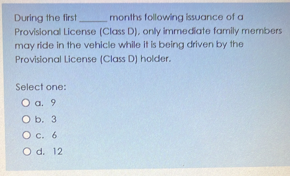 During the first _months following issuance of a
Provisional License (Class D), only immediate family members
may ride in the vehicle while it is being driven by the
Provisional License (Class D) holder.
Select one:
a. 9
b. 3
c. 6
d. 12