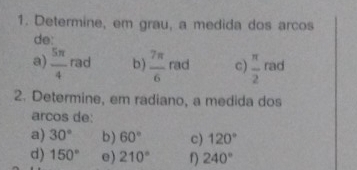 Determine, em grau, a medida dos arcos 
de: 
a)  5π /4  2 d b)  7π /6  rad c)  π /2  rad 
2. Determine, em radiano, a medida dos 
arcos de: 
a) 30° b) 60° c) 120°
d) 150° e) 210° f) 240°