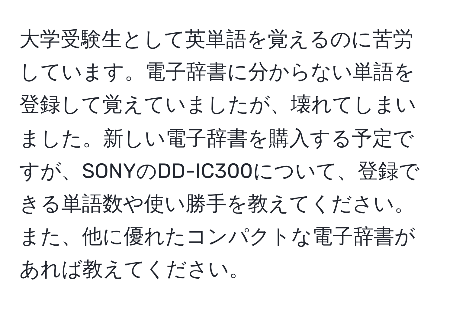 大学受験生として英単語を覚えるのに苦労しています。電子辞書に分からない単語を登録して覚えていましたが、壊れてしまいました。新しい電子辞書を購入する予定ですが、SONYのDD-IC300について、登録できる単語数や使い勝手を教えてください。また、他に優れたコンパクトな電子辞書があれば教えてください。