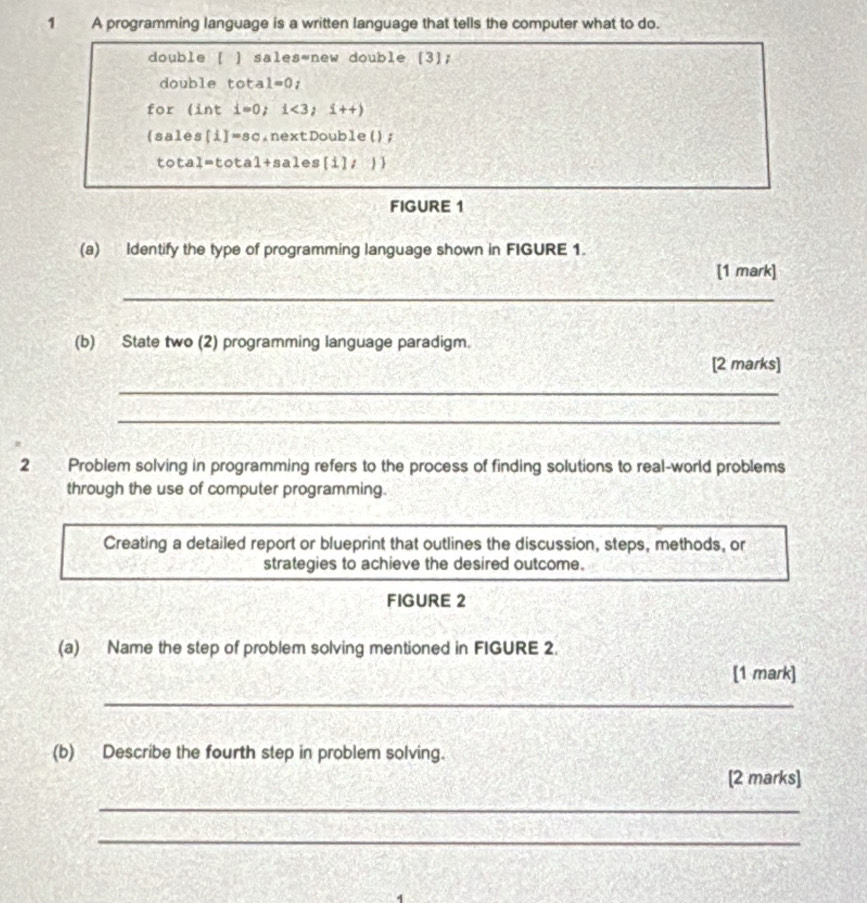 A programming language is a written language that tells the computer what to do. 
double [ ] sales=new double [3]; 
double tota 1=0; 
for (int i=0; i<3</tex>;i++) 
(sales[i]=sc.nextDouble(); 
total=total+sales[i], ) 
FIGURE 1 
(a) Identify the type of programming language shown in FIGURE 1. 
[1 mark] 
_ 
(b) State two (2) programming language paradigm. 
[2 marks] 
_ 
_ 
2 Problem solving in programming refers to the process of finding solutions to real-world problems 
through the use of computer programming. 
Creating a detailed report or blueprint that outlines the discussion, steps, methods, or 
strategies to achieve the desired outcome. 
FIGURE 2 
(a) Name the step of problem solving mentioned in FIGURE 2. 
[1 mark] 
_ 
(b) Describe the fourth step in problem solving. 
[2 marks] 
_ 
_