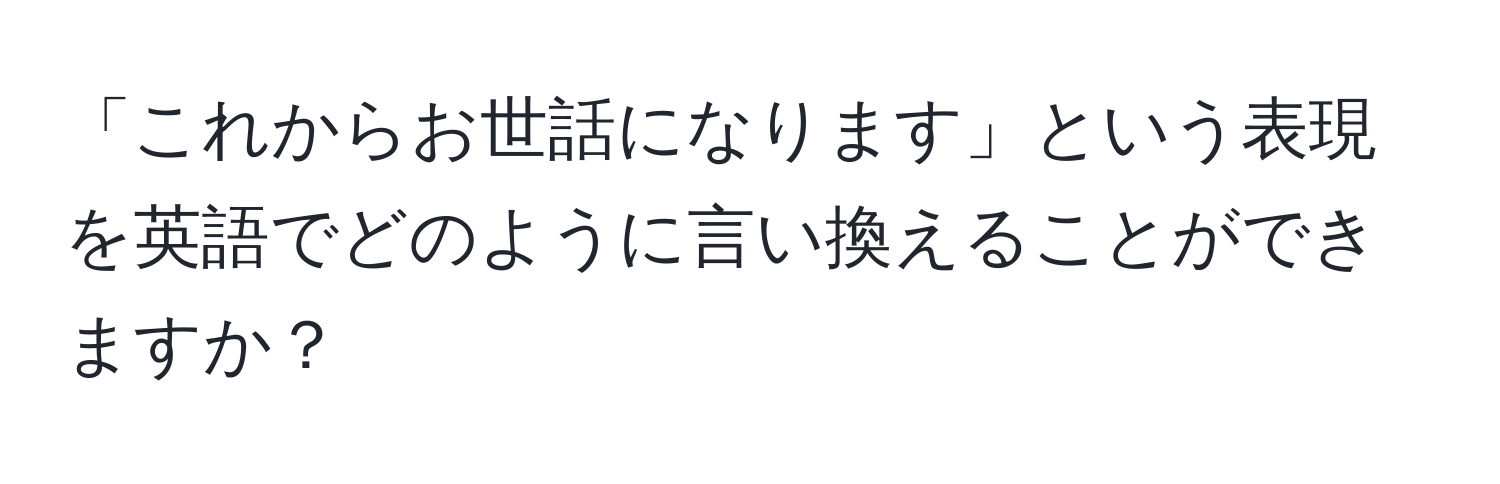 「これからお世話になります」という表現を英語でどのように言い換えることができますか？