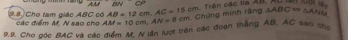 ng mính rang AM BN CP 
9.8. Cho tam giác ABC có AB=12cm, AC=15cm 1 Trên các tia AB, Au lan lượt lấy 
các điểm M. N sao cho AM=10cm, AN=8cm. Chứng minh rằng △ ABC △ ANM
9.9. Cho góc BAC và các điểm M, N lần lượt trên các đoạn thẳng AB, AC sao cho