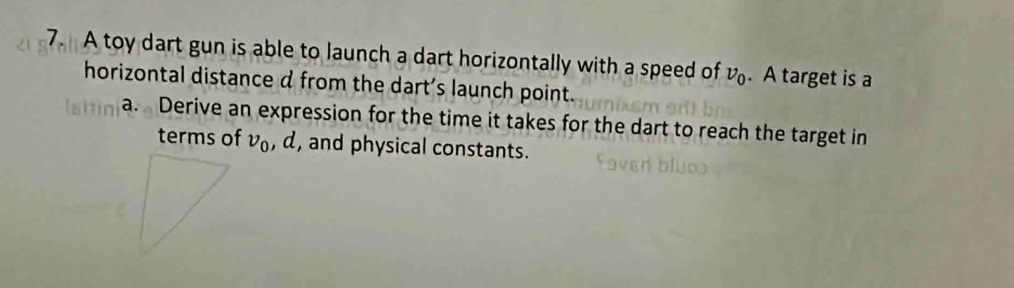 A toy dart gun is able to launch a dart horizontally with a speed of nu _0. A target is a 
horizontal distance d from the dart's launch point. 
a. Derive an expression for the time it takes for the dart to reach the target in 
terms of nu _0 , d, and physical constants.