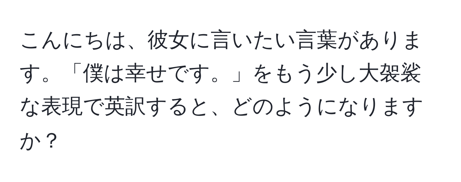 こんにちは、彼女に言いたい言葉があります。「僕は幸せです。」をもう少し大袈裟な表現で英訳すると、どのようになりますか？