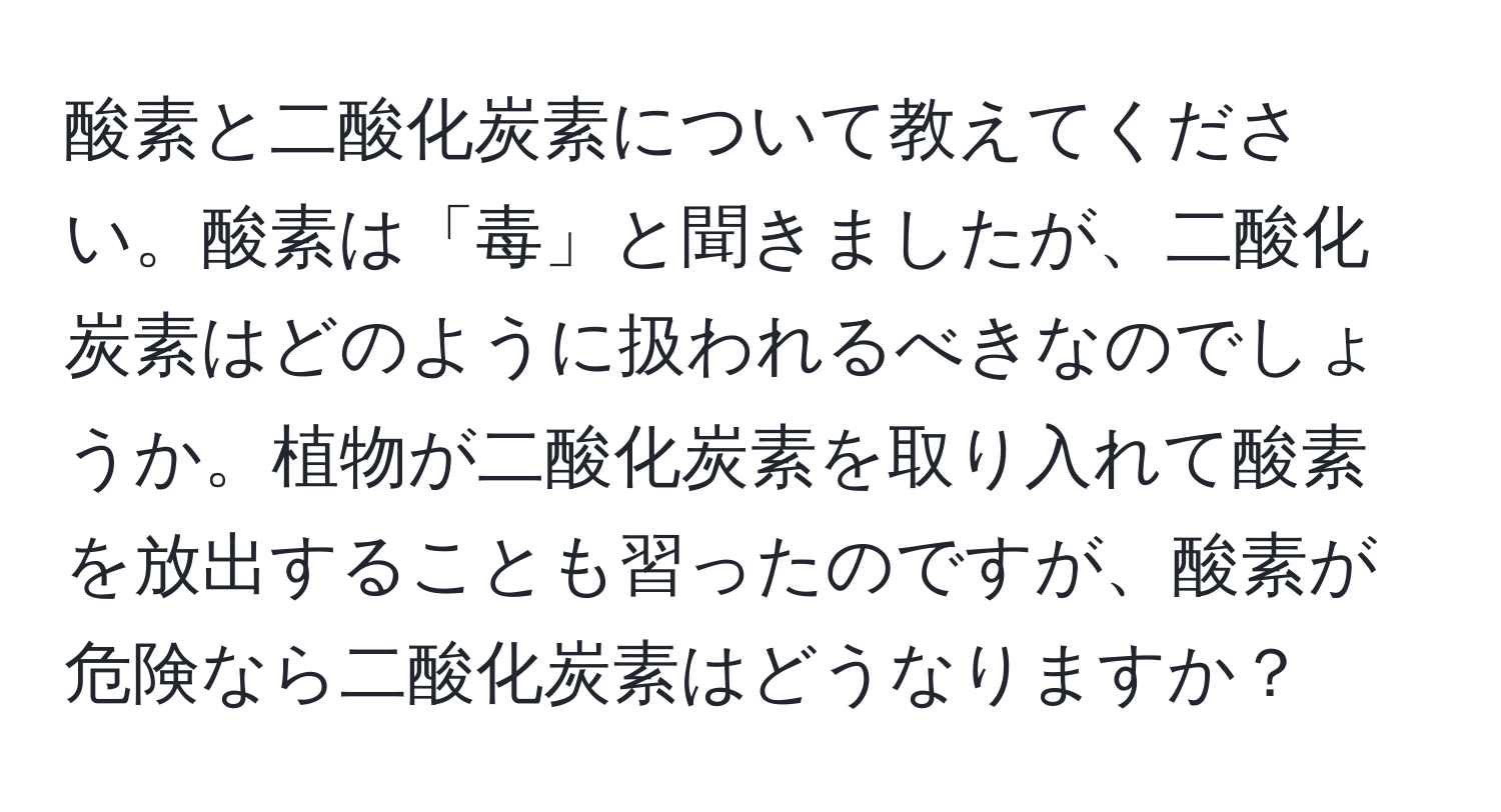 酸素と二酸化炭素について教えてください。酸素は「毒」と聞きましたが、二酸化炭素はどのように扱われるべきなのでしょうか。植物が二酸化炭素を取り入れて酸素を放出することも習ったのですが、酸素が危険なら二酸化炭素はどうなりますか？