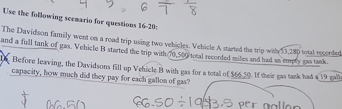 Use the following scenario for questions 16-20: 
The Davidson family went on a road trip using two vehicles. Vehicle A started the trip with 53,280 total recorded 
and a full tank of gas. Vehicle B started the trip with 70,500 total recorded miles and had an empty gas tank. 
16. Before leaving, the Davidsons fill up Vehicle B with gas for a total of $66.50. If their gas tank had a 19 galle 
capacity, how much did they pay for each gallon of gas?