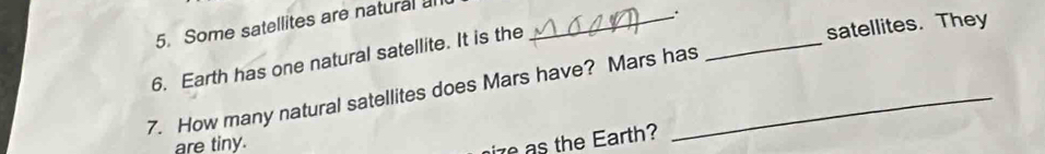 Some satellites are natural al_ 
、. 
6. Earth has one natural satellite. It is the 
satellites. They 
7. How many natural satellites does Mars have? Mars has 
_ 
are tiny. 
ire s the Earth?