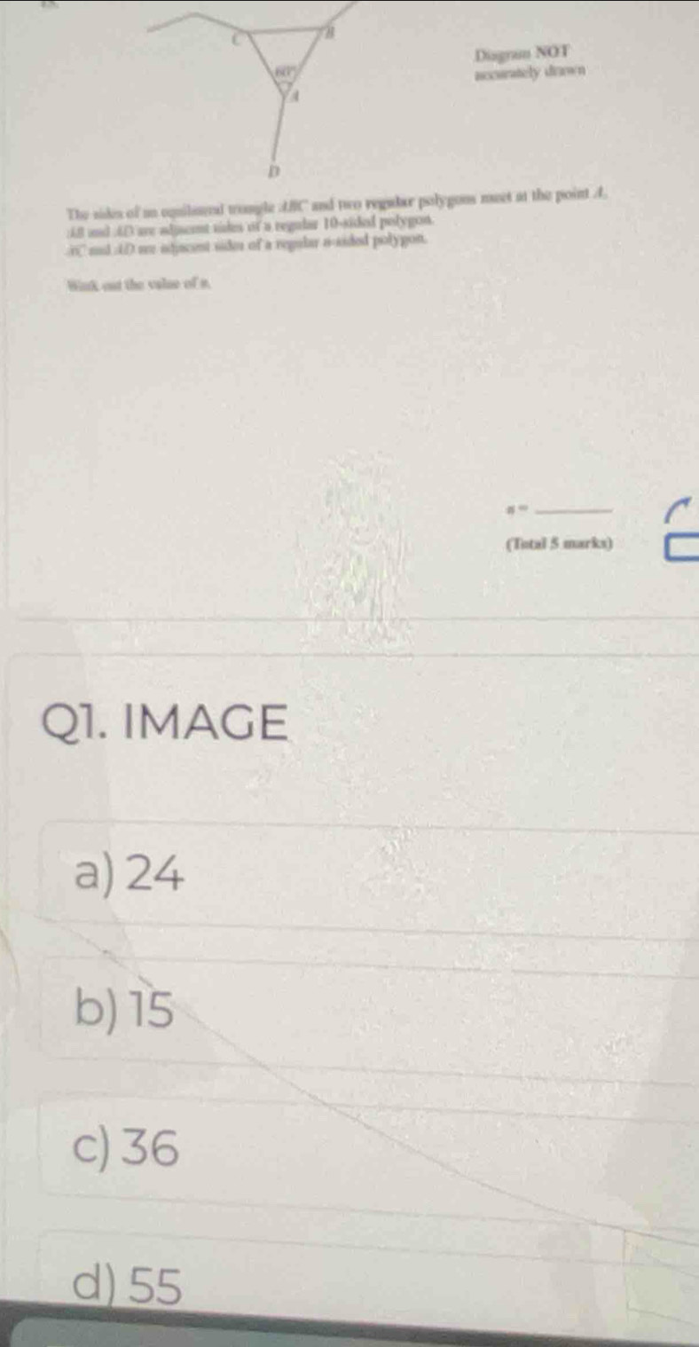 60° Diagran NOT
accurately drawn
a
D
The sides of an cquilamed trongle ABC and two regader polygons meet at the point A
: 6.8 and 6 () are adjscent sides of a regular 10 -sided polygon.
i aad iDme stscent sider of a regular n-sided polygon.
Wink out the valse of n.
s^^circ  _
(Total 5 marks)
Q1. IMAGE
a) 24
b) 15
c) 36
d) 55